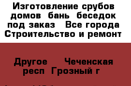 Изготовление срубов домов, бань, беседок под заказ - Все города Строительство и ремонт » Другое   . Чеченская респ.,Грозный г.